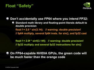 Float “Safety”
Don’t accidentally use FP64 where you intend FP32:
Standard math library and floating-point literals default to
double precision
float f = 2.0 * sin(3.14); // warning: double precision!
// fp64 multiply, several fp64 insts. for sin(), and fp32 cast
float f = 2.0f * sinf(3.14f); // warning: double precision!
// fp32 multiply and several fp32 instructions for sin()

On FP64-capable NVIDIA GPUs, the green code will
be much faster than the orange code

© NVIDIA Corporation 2008

 