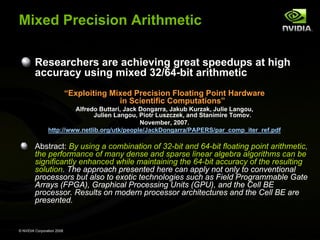 Mixed Precision Arithmetic
Researchers are achieving great speedups at high
accuracy using mixed 32/64-bit arithmetic
“Exploiting Mixed Precision Floating Point Hardware
in Scientific Computations”
Alfredo Buttari, Jack Dongarra, Jakub Kurzak, Julie Langou,
Julien Langou, Piotr Luszczek, and Stanimire Tomov.
November, 2007.
http://www.netlib.org/utk/people/JackDongarra/PAPERS/par_comp_iter_ref.pdf

Abstract: By using a combination of 32-bit and 64-bit floating point arithmetic,
the performance of many dense and sparse linear algebra algorithms can be
significantly enhanced while maintaining the 64-bit accuracy of the resulting
solution. The approach presented here can apply not only to conventional
processors but also to exotic technologies such as Field Programmable Gate
Arrays (FPGA), Graphical Processing Units (GPU), and the Cell BE
processor. Results on modern processor architectures and the Cell BE are
presented.

© NVIDIA Corporation 2008

 