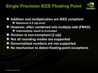 Single Precision IEEE Floating Point
Addition and multiplication are IEEE compliant
Maximum 0.5 ulp error

However, often combined into multiply-add (FMAD)
Intermediate result is truncated

Division is non-compliant (2 ulp)
Not all rounding modes are supported
Denormalized numbers are not supported
No mechanism to detect floating-point exceptions

© NVIDIA Corporation 2008

 