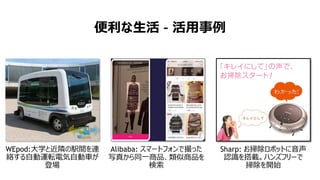便利な生活 – 活用事例
Alibaba: スマートフォンで撮った
写真から同一商品、類似商品を
検索
WEpod:大学と近隣の駅間を連
絡する自動運転電気自動車が
登場
Sharp: お掃除ロボットに音声
認識を搭載。ハンズフリーで
掃除を開始
 