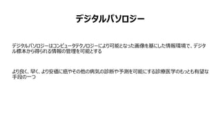 デジタルパソロジー
デジタルパソロジーはコンピュータテクノロジーにより可能となった画像を基にした情報環境で、デジタ
ル標本から得られる情報の管理を可能とする
より良く、早く、より安価に癌やその他の病気の診断や予測を可能にする診療医学のもっとも有望な
手段の一つ
 