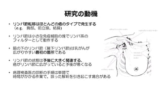 研究の動機
• リンパ節転移はほとんどの癌のタイプで発生する
（e.g. 胸部、前立腺、結腸)
• リンパ節は小さな免疫細胞の塊でリンパ系の
フィルターとして動作する
• 脇の下のリンパ節（腋下リンパ節)は乳がんが
広がりやすい最初の箇所である
• リンパ節の状態は予後に大きく関連する、
癌がリンパ節に広がっていると予後が悪くなる
• 病理検査医の診断の手順は単調で
時間がかかる作業で、誤った解釈を引き起こす場合がある
 
