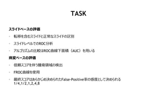 TASK
スライドベースの評価
• 転移を含むスライドと正常なスライドの区別
• スライドレベルでのROC分析
• アルゴリズムの比較はROC曲線下面積（AUC）を用いる
病変ベースの評価
• 信頼スコアを伴う腫瘍領域の検出
• FROC曲線を使用
• 最終スコアはあらかじめ決められたFalse-Positive率の感度として決められる
1/4,1/2,1,2,4,8
 