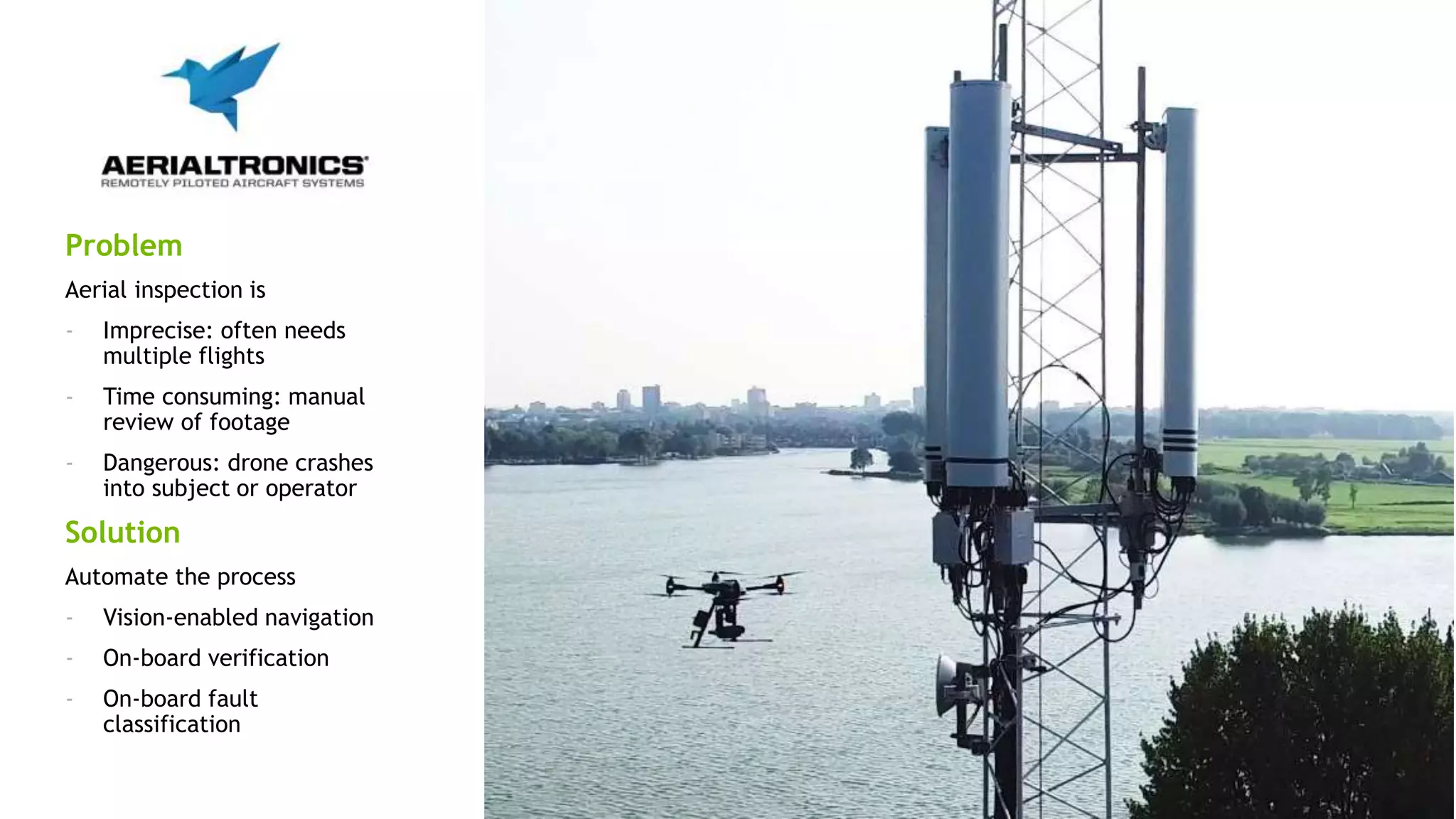 12
Problem
Aerial inspection is
- Imprecise: often needs
multiple flights
- Time consuming: manual
review of footage
- Dangerous: drone crashes
into subject or operator
Solution
Automate the process
- Vision-enabled navigation
- On-board verification
- On-board fault
classification
 