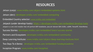 27
Jetson (corp): www.nvidia.com/object/embedded-systems.html
Jetson (dev): developer.nvidia.com/embedded-computing
Embedded Country selector: www.nvidia.com/embedded
Jetpack (under develop/tools): https://developer.nvidia.com/embedded/develop/tools
Jetpack is a one click installer that will perform BSP installation, plus all relevant SDK (CUDA, cuDNN, TensorRT, VisionWorks)
Success Stories: developer.nvidia.com/embedded/learn/success-stories
Partners and Ecosystem: developer.nvidia.com/embedded/community
Deep Learning Institute: www.nvidia.com/object/deep-learning-institute.html
Two Days To A Demo: developer.nvidia.com/embedded/twodaystoademo
Inception Program: www.nvidia.com/inception
RESOURCES
 