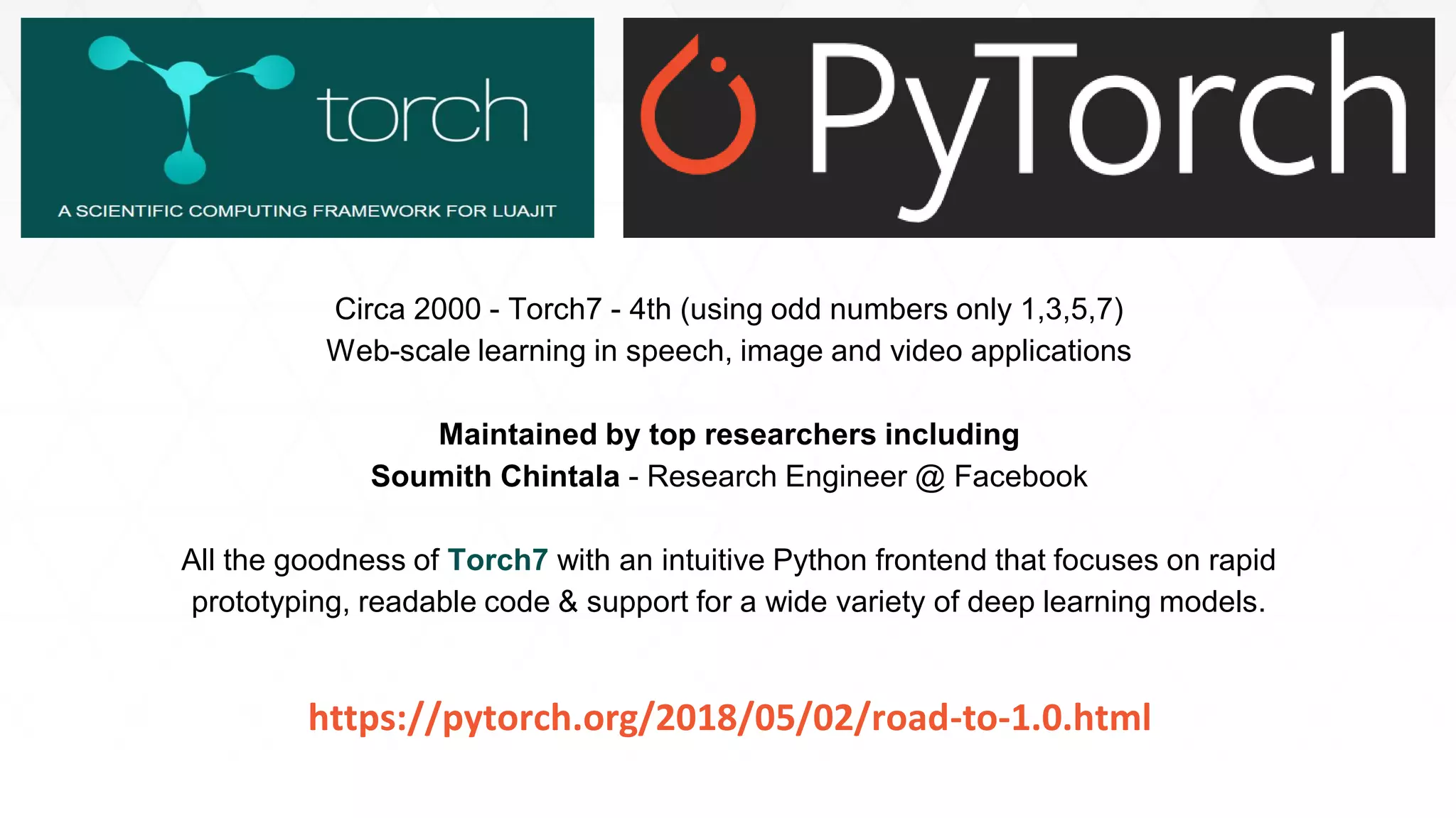 85
Circa 2000 - Torch7 - 4th (using odd numbers only 1,3,5,7)
Web-scale learning in speech, image and video applications
Maintained by top researchers including
Soumith Chintala - Research Engineer @ Facebook
All the goodness of Torch7 with an intuitive Python frontend that focuses on rapid
prototyping, readable code & support for a wide variety of deep learning models.
https://pytorch.org/2018/05/02/road-to-1.0.html
 
