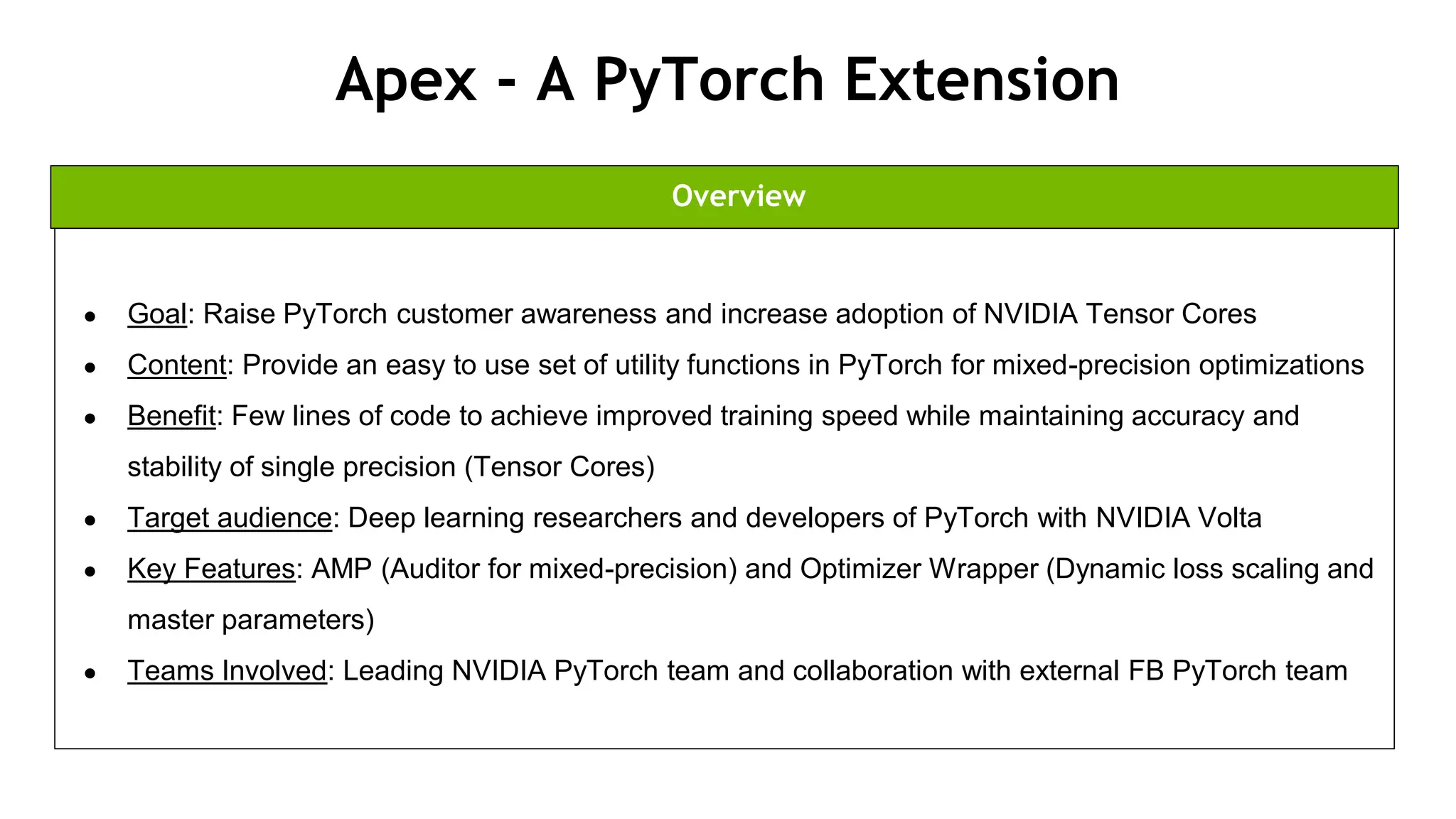 86
Apex - A PyTorch Extension
● Goal: Raise PyTorch customer awareness and increase adoption of NVIDIA Tensor Cores
● Content: Provide an easy to use set of utility functions in PyTorch for mixed-precision optimizations
● Benefit: Few lines of code to achieve improved training speed while maintaining accuracy and
stability of single precision (Tensor Cores)
● Target audience: Deep learning researchers and developers of PyTorch with NVIDIA Volta
● Key Features: AMP (Auditor for mixed-precision) and Optimizer Wrapper (Dynamic loss scaling and
master parameters)
● Teams Involved: Leading NVIDIA PyTorch team and collaboration with external FB PyTorch team
Overview
 