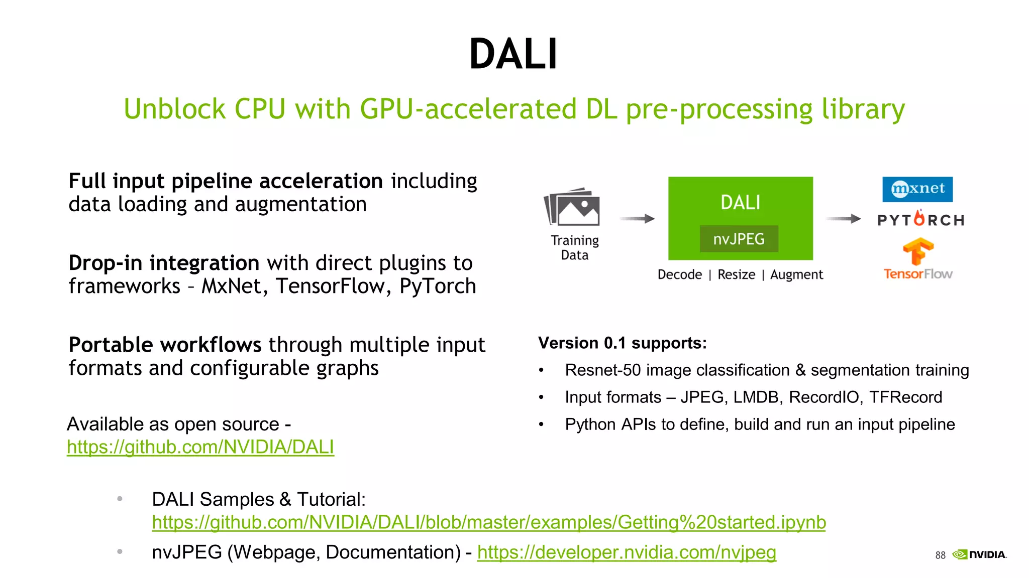 88
DALI
Full input pipeline acceleration including
data loading and augmentation
Drop-in integration with direct plugins to
frameworks – MxNet, TensorFlow, PyTorch
Portable workflows through multiple input
formats and configurable graphs
Unblock CPU with GPU-accelerated DL pre-processing library
Version 0.1 supports:
• Resnet-50 image classification & segmentation training
• Input formats – JPEG, LMDB, RecordIO, TFRecord
• Python APIs to define, build and run an input pipelineAvailable as open source -
https://github.com/NVIDIA/DALI
• DALI Samples & Tutorial:
https://github.com/NVIDIA/DALI/blob/master/examples/Getting%20started.ipynb
• nvJPEG (Webpage, Documentation) - https://developer.nvidia.com/nvjpeg
 