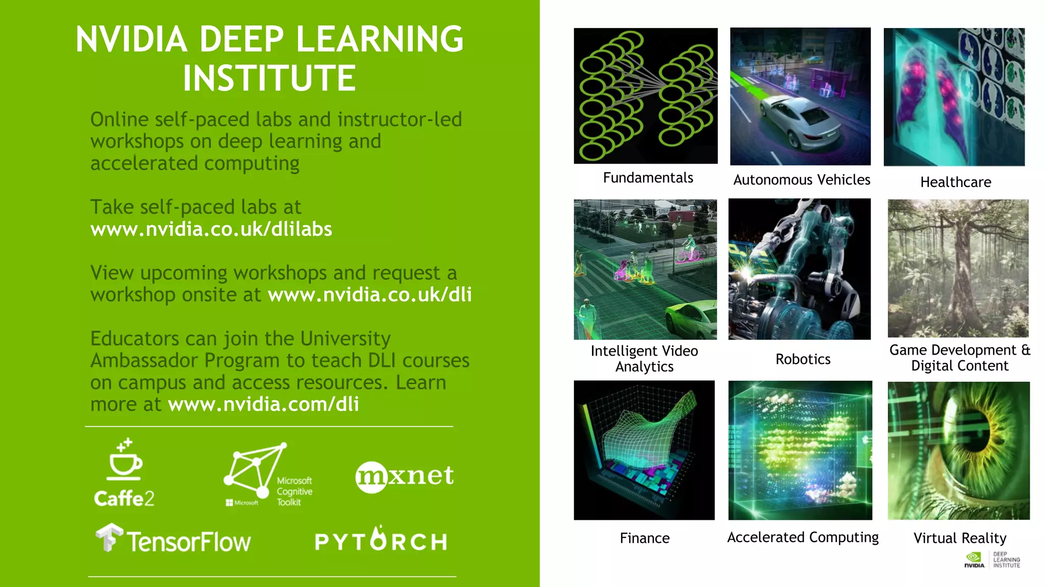 Fundamentals
Accelerated Computing
Game Development &
Digital Content
Finance
NVIDIA DEEP LEARNING
INSTITUTE
Online self-paced labs and instructor-led
workshops on deep learning and
accelerated computing
Take self-paced labs at
www.nvidia.co.uk/dlilabs
View upcoming workshops and request a
workshop onsite at www.nvidia.co.uk/dli
Educators can join the University
Ambassador Program to teach DLI courses
on campus and access resources. Learn
more at www.nvidia.com/dli
Intelligent Video
Analytics
Healthcare
Robotics
Autonomous Vehicles
Virtual Reality
 