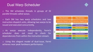 Dual Warp Scheduler
o The SM schedules threads in groups of 32
parallel threads called warps.
o Each SM has two warp schedulers and two
instruction dispatch units, allowing two warps to be
issued and executed concurrently.
o As warps execute independently, Fermi’s
scheduler does not need to check for
dependencies from within the instruction stream.
o Using this elegant model of dual-issue, Fermi
achieves near peak hardware performance.
 