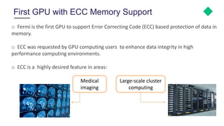 First GPU with ECC Memory Support
o Fermi is the first GPU to support Error Correcting Code (ECC) based protection of data in
memory.
o ECC was requested by GPU computing users to enhance data integrity in high
performance computing environments.
o ECC is a highly desired feature in areas:
Medical
imaging
Large-scale cluster
computing
 