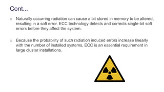 Cont...
o Naturally occurring radiation can cause a bit stored in memory to be altered,
resulting in a soft error. ECC technology detects and corrects single-bit soft
errors before they affect the system.
o Because the probability of such radiation induced errors increase linearly
with the number of installed systems, ECC is an essential requirement in
large cluster installations.
 