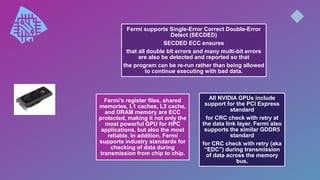 All NVIDIA GPUs include
support for the PCI Express
standard
for CRC check with retry at
the data link layer. Fermi also
supports the similar GDDR5
standard
for CRC check with retry (aka
“EDC”) during transmission
of data across the memory
bus.
Fermi supports Single-Error Correct Double-Error
Detect (SECDED)
SECDED ECC ensures
that all double bit errors and many multi-bit errors
are also be detected and reported so that
the program can be re-run rather than being allowed
to continue executing with bad data.
Fermi’s register files, shared
memories, L1 caches, L2 cache,
and DRAM memory are ECC
protected, making it not only the
most powerful GPU for HPC
applications, but also the most
reliable. In addition, Fermi
supports industry standards for
checking of data during
transmission from chip to chip.
 