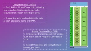 Load/Store Units (LD/ST):
o Each SM has 16 load/store units, allowing
source and destination addresses to be
calculated for sixteen threads per clock.
o Supporting units load and store the data
at each address to cache or DRAM.
Special Function Units (SFU):
o SFU execute transcendental instructions
such as sin, cosine, reciprocal, and square
root.
o Each SFU executes one instruction per
thread, per clock.
 