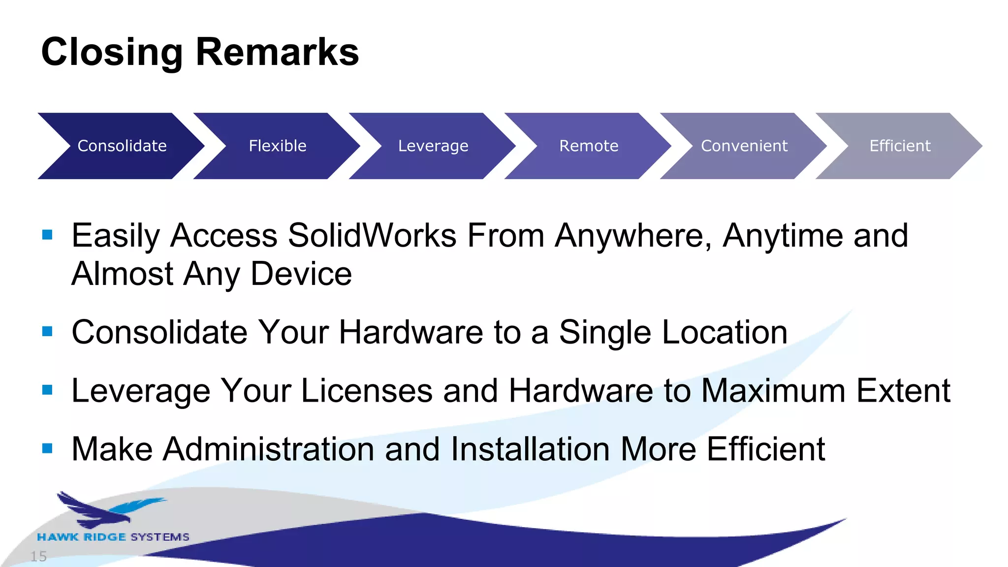 15
Closing Remarks
 Easily Access SolidWorks From Anywhere, Anytime and
Almost Any Device
 Consolidate Your Hardware to a Single Location
 Leverage Your Licenses and Hardware to Maximum Extent
 Make Administration and Installation More Efficient
Consolidate Flexible Leverage Remote Convenient Efficient
 