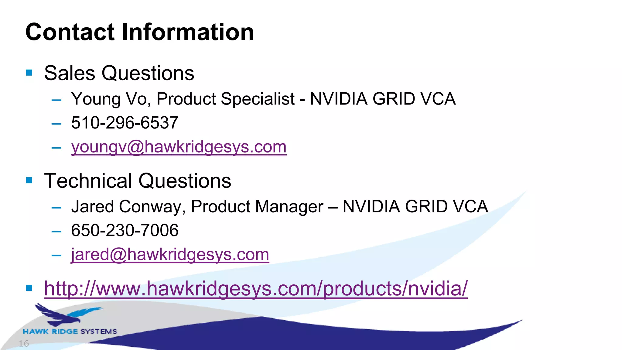 16
Contact Information
 Sales Questions
– Young Vo, Product Specialist - NVIDIA GRID VCA
– 510-296-6537
– youngv@hawkridgesys.com
 Technical Questions
– Jared Conway, Product Manager – NVIDIA GRID VCA
– 650-230-7006
– jared@hawkridgesys.com
 http://www.hawkridgesys.com/products/nvidia/
 
