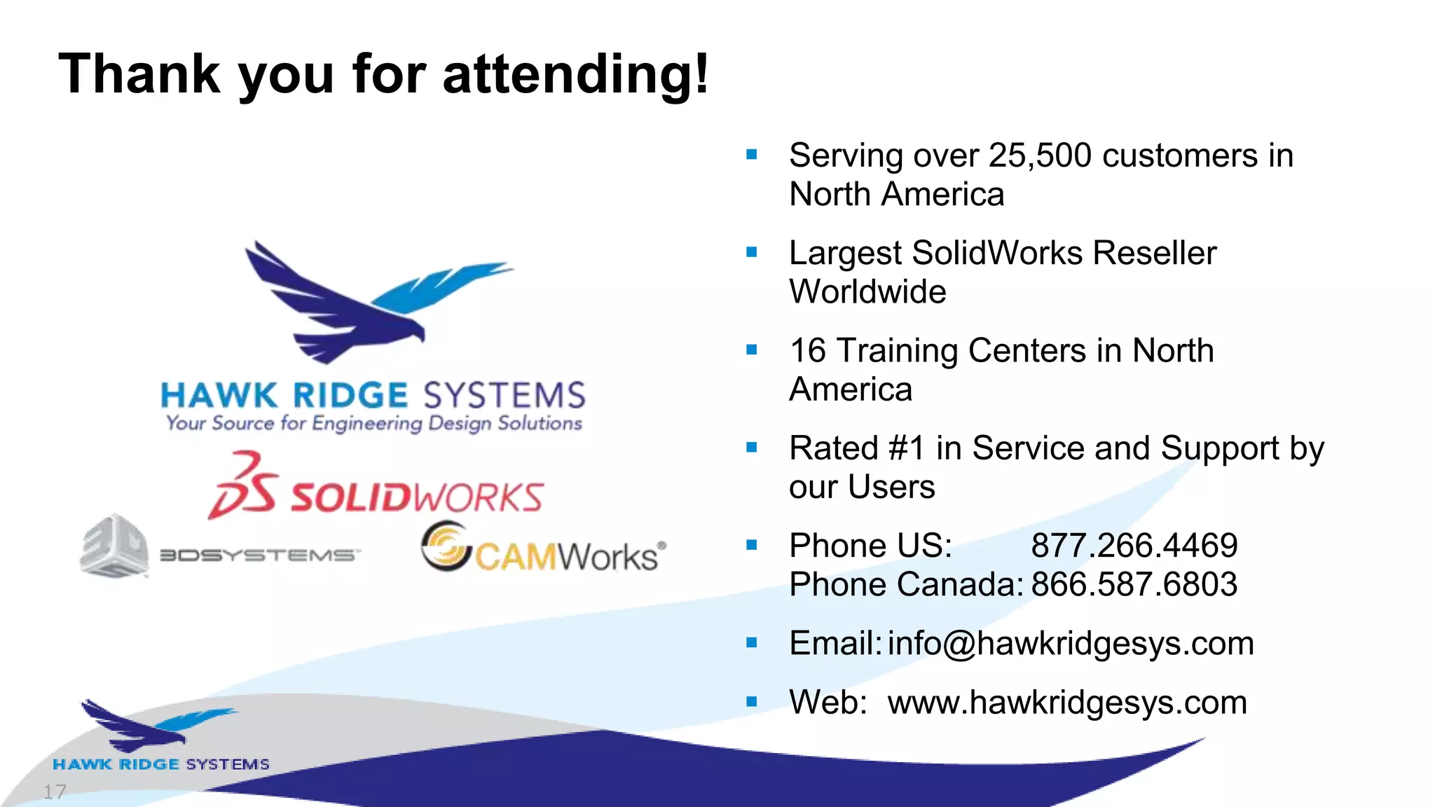 17
Thank you for attending!
 Serving over 25,500 customers in
North America
 Largest SolidWorks Reseller
Worldwide
 16 Training Centers in North
America
 Rated #1 in Service and Support by
our Users
 Phone US: 877.266.4469
Phone Canada: 866.587.6803
 Email:info@hawkridgesys.com
 Web: www.hawkridgesys.com
 