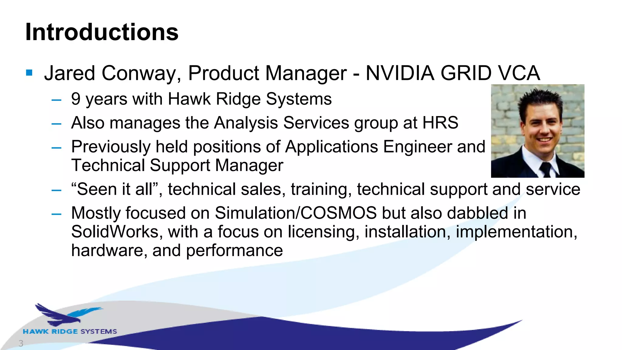 3
Introductions
 Jared Conway, Product Manager - NVIDIA GRID VCA
– 9 years with Hawk Ridge Systems
– Also manages the Analysis Services group at HRS
– Previously held positions of Applications Engineer and
Technical Support Manager
– “Seen it all”, technical sales, training, technical support and service
– Mostly focused on Simulation/COSMOS but also dabbled in
SolidWorks, with a focus on licensing, installation, implementation,
hardware, and performance
 