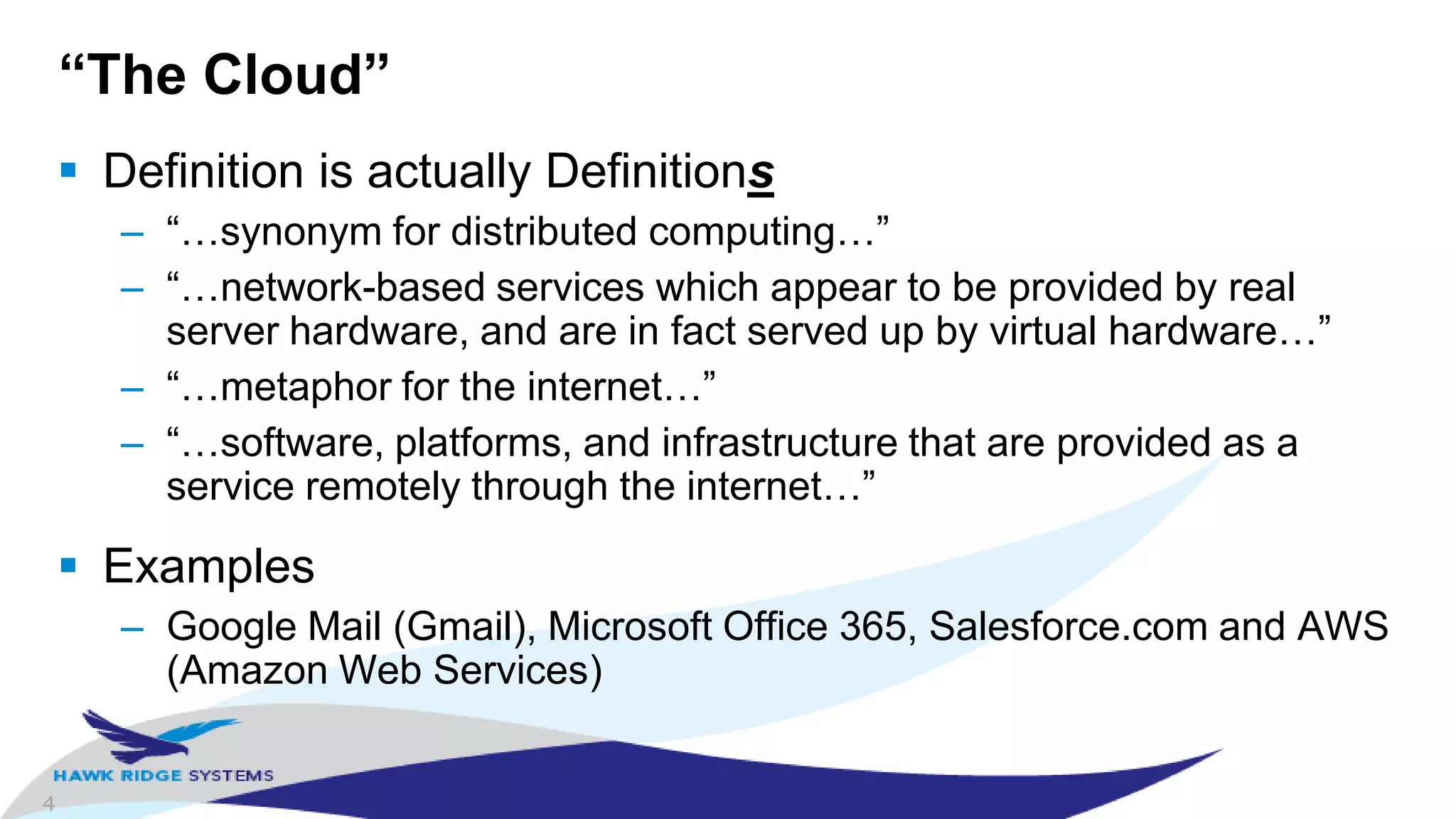 4
“The Cloud”
 Definition is actually Definitions
– “…synonym for distributed computing…”
– “…network-based services which appear to be provided by real
server hardware, and are in fact served up by virtual hardware…”
– “…metaphor for the internet…”
– “…software, platforms, and infrastructure that are provided as a
service remotely through the internet…”
 Examples
– Google Mail (Gmail), Microsoft Office 365, Salesforce.com and AWS
(Amazon Web Services)
 