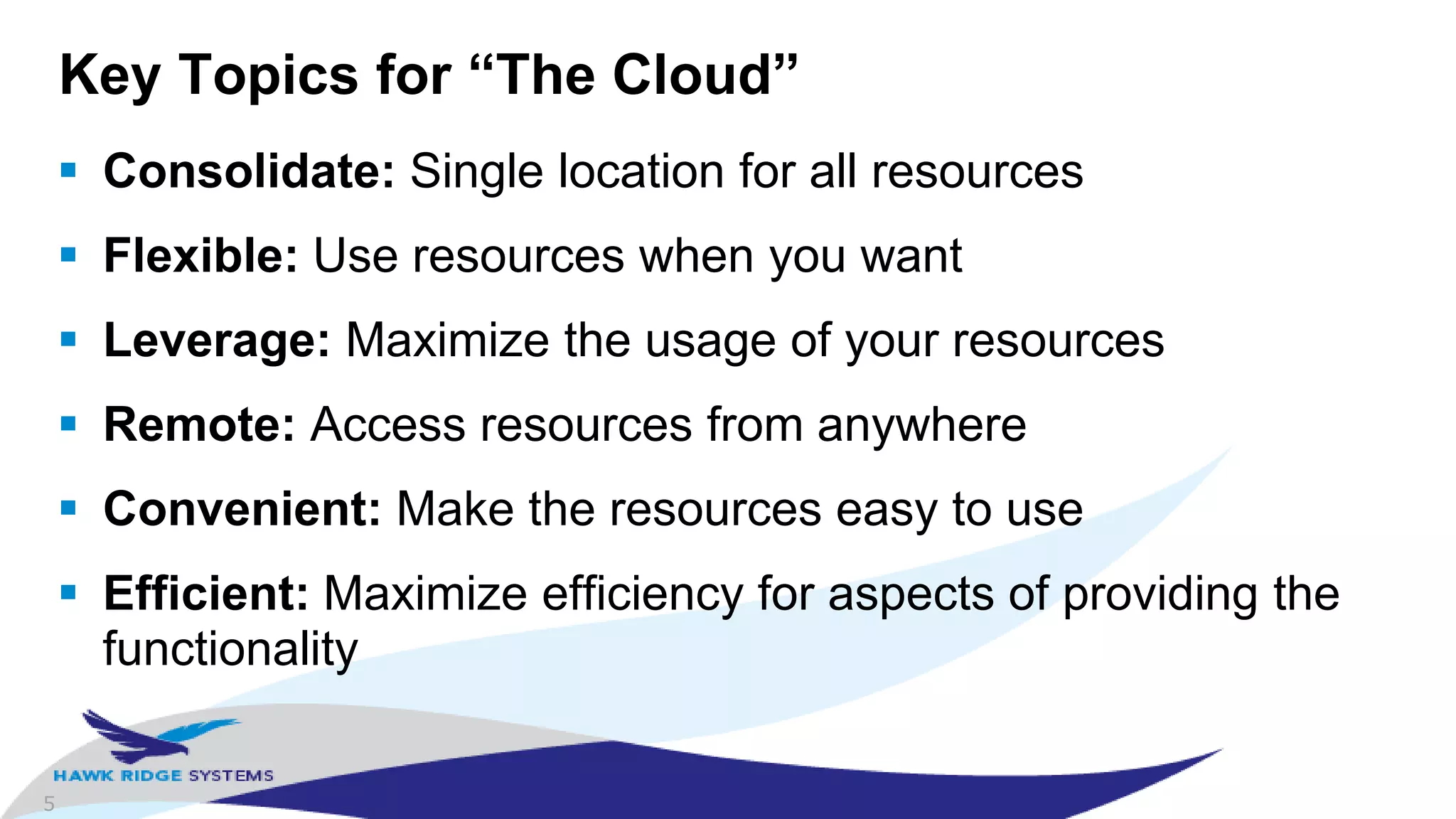 5
Key Topics for “The Cloud”
 Consolidate: Single location for all resources
 Flexible: Use resources when you want
 Leverage: Maximize the usage of your resources
 Remote: Access resources from anywhere
 Convenient: Make the resources easy to use
 Efficient: Maximize efficiency for aspects of providing the
functionality
 