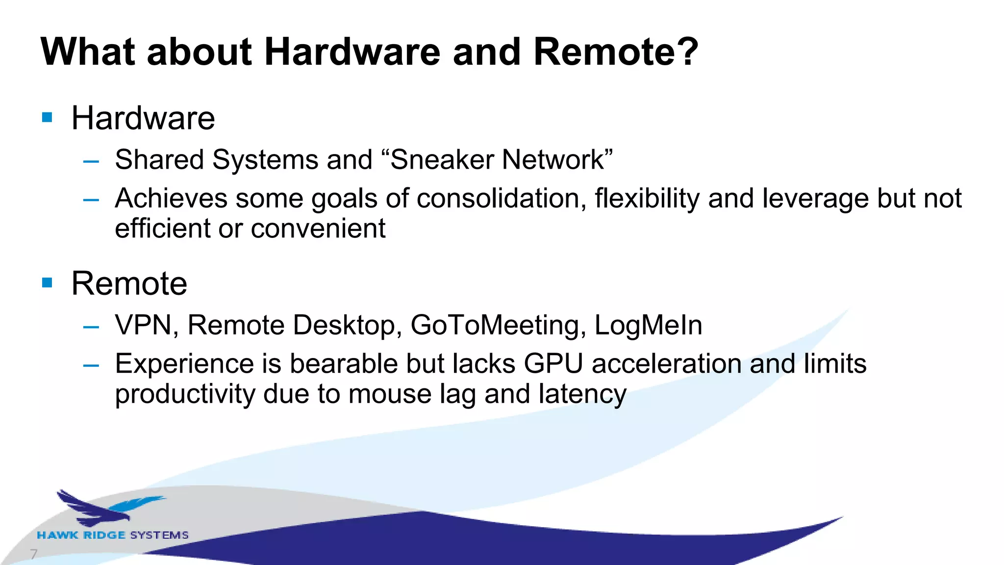 7
What about Hardware and Remote?
 Hardware
– Shared Systems and “Sneaker Network”
– Achieves some goals of consolidation, flexibility and leverage but not
efficient or convenient
 Remote
– VPN, Remote Desktop, GoToMeeting, LogMeIn
– Experience is bearable but lacks GPU acceleration and limits
productivity due to mouse lag and latency
 