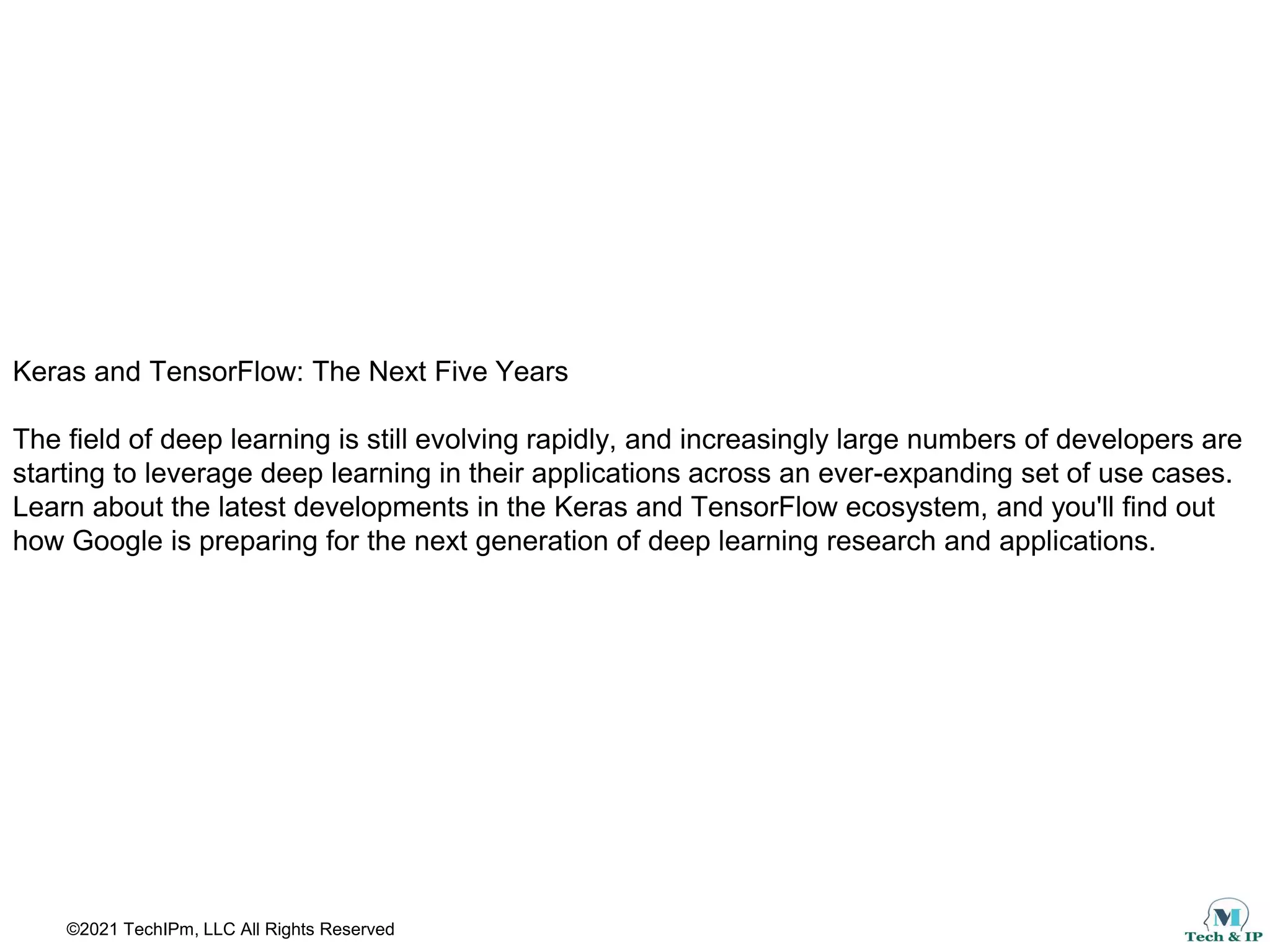 ©2021 TechIPm, LLC All Rights Reserved
Keras and TensorFlow: The Next Five Years
The field of deep learning is still evolving rapidly, and increasingly large numbers of developers are
starting to leverage deep learning in their applications across an ever-expanding set of use cases.
Learn about the latest developments in the Keras and TensorFlow ecosystem, and you'll find out
how Google is preparing for the next generation of deep learning research and applications.
 