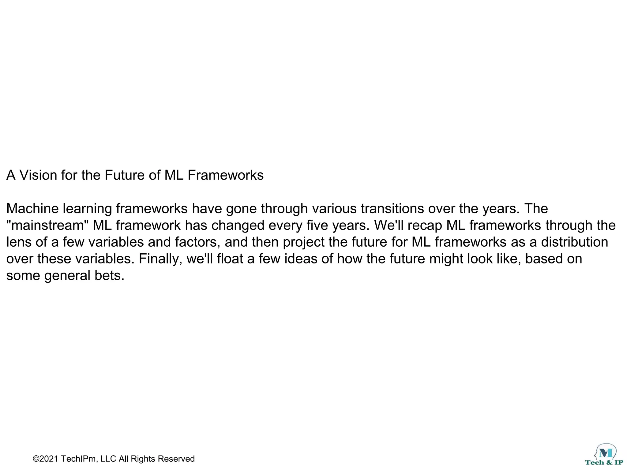 ©2021 TechIPm, LLC All Rights Reserved
A Vision for the Future of ML Frameworks
Machine learning frameworks have gone through various transitions over the years. The
"mainstream" ML framework has changed every five years. We'll recap ML frameworks through the
lens of a few variables and factors, and then project the future for ML frameworks as a distribution
over these variables. Finally, we'll float a few ideas of how the future might look like, based on
some general bets.
 