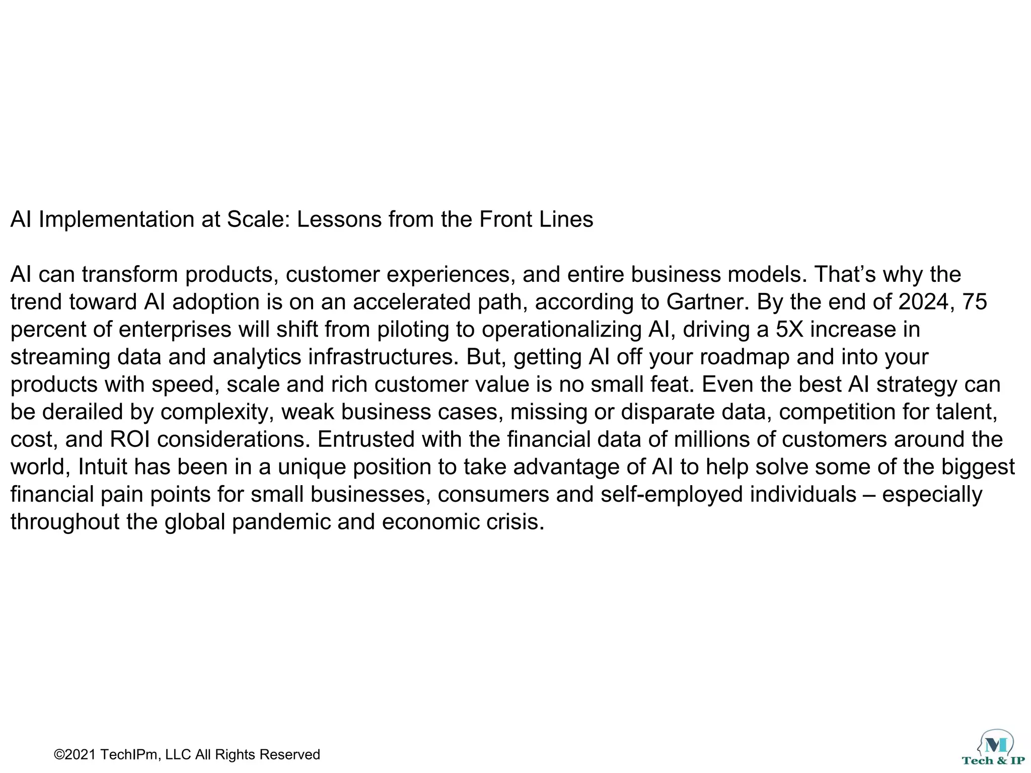 ©2021 TechIPm, LLC All Rights Reserved
AI Implementation at Scale: Lessons from the Front Lines
AI can transform products, customer experiences, and entire business models. That’s why the
trend toward AI adoption is on an accelerated path, according to Gartner. By the end of 2024, 75
percent of enterprises will shift from piloting to operationalizing AI, driving a 5X increase in
streaming data and analytics infrastructures. But, getting AI off your roadmap and into your
products with speed, scale and rich customer value is no small feat. Even the best AI strategy can
be derailed by complexity, weak business cases, missing or disparate data, competition for talent,
cost, and ROI considerations. Entrusted with the financial data of millions of customers around the
world, Intuit has been in a unique position to take advantage of AI to help solve some of the biggest
financial pain points for small businesses, consumers and self-employed individuals – especially
throughout the global pandemic and economic crisis.
 