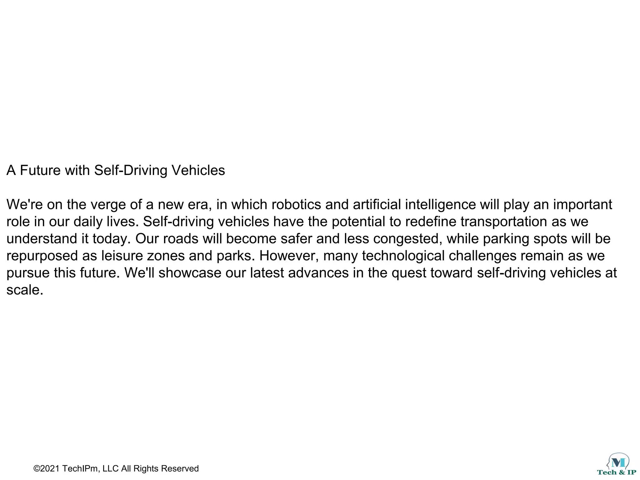 ©2021 TechIPm, LLC All Rights Reserved
A Future with Self-Driving Vehicles
We're on the verge of a new era, in which robotics and artificial intelligence will play an important
role in our daily lives. Self-driving vehicles have the potential to redefine transportation as we
understand it today. Our roads will become safer and less congested, while parking spots will be
repurposed as leisure zones and parks. However, many technological challenges remain as we
pursue this future. We'll showcase our latest advances in the quest toward self-driving vehicles at
scale.
 
