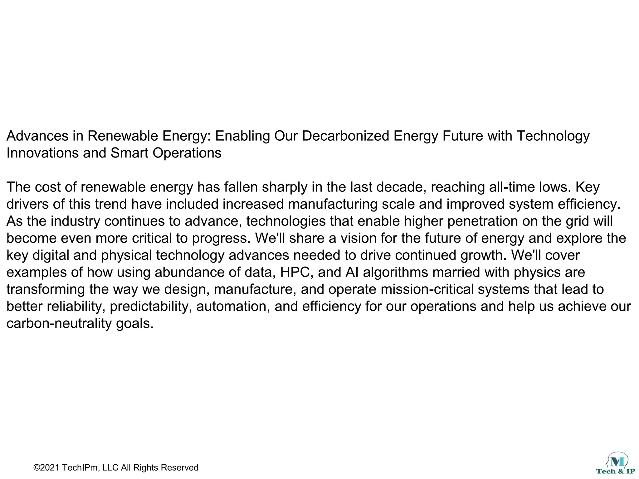 ©2021 TechIPm, LLC All Rights Reserved
Advances in Renewable Energy: Enabling Our Decarbonized Energy Future with Technology
Innovations and Smart Operations
The cost of renewable energy has fallen sharply in the last decade, reaching all-time lows. Key
drivers of this trend have included increased manufacturing scale and improved system efficiency.
As the industry continues to advance, technologies that enable higher penetration on the grid will
become even more critical to progress. We'll share a vision for the future of energy and explore the
key digital and physical technology advances needed to drive continued growth. We'll cover
examples of how using abundance of data, HPC, and AI algorithms married with physics are
transforming the way we design, manufacture, and operate mission-critical systems that lead to
better reliability, predictability, automation, and efficiency for our operations and help us achieve our
carbon-neutrality goals.
 