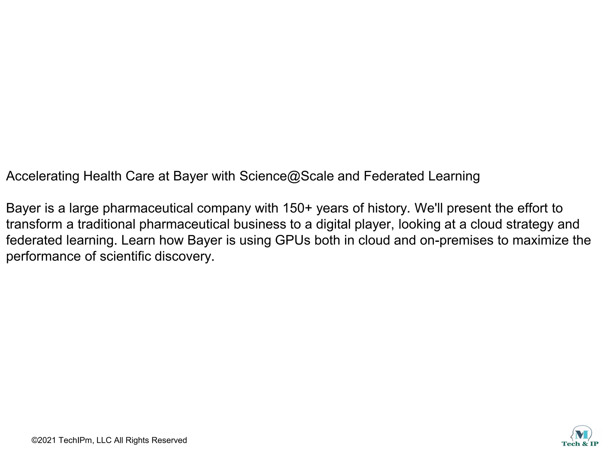©2021 TechIPm, LLC All Rights Reserved
Accelerating Health Care at Bayer with Science@Scale and Federated Learning
Bayer is a large pharmaceutical company with 150+ years of history. We'll present the effort to
transform a traditional pharmaceutical business to a digital player, looking at a cloud strategy and
federated learning. Learn how Bayer is using GPUs both in cloud and on-premises to maximize the
performance of scientific discovery.
 