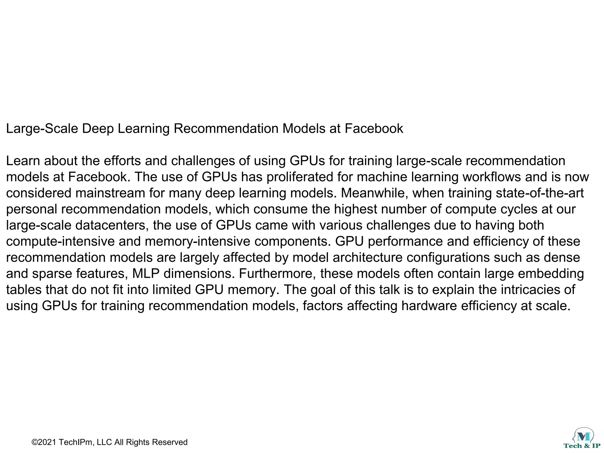 ©2021 TechIPm, LLC All Rights Reserved
Large-Scale Deep Learning Recommendation Models at Facebook
Learn about the efforts and challenges of using GPUs for training large-scale recommendation
models at Facebook. The use of GPUs has proliferated for machine learning workflows and is now
considered mainstream for many deep learning models. Meanwhile, when training state-of-the-art
personal recommendation models, which consume the highest number of compute cycles at our
large-scale datacenters, the use of GPUs came with various challenges due to having both
compute-intensive and memory-intensive components. GPU performance and efficiency of these
recommendation models are largely affected by model architecture configurations such as dense
and sparse features, MLP dimensions. Furthermore, these models often contain large embedding
tables that do not fit into limited GPU memory. The goal of this talk is to explain the intricacies of
using GPUs for training recommendation models, factors affecting hardware efficiency at scale.
 