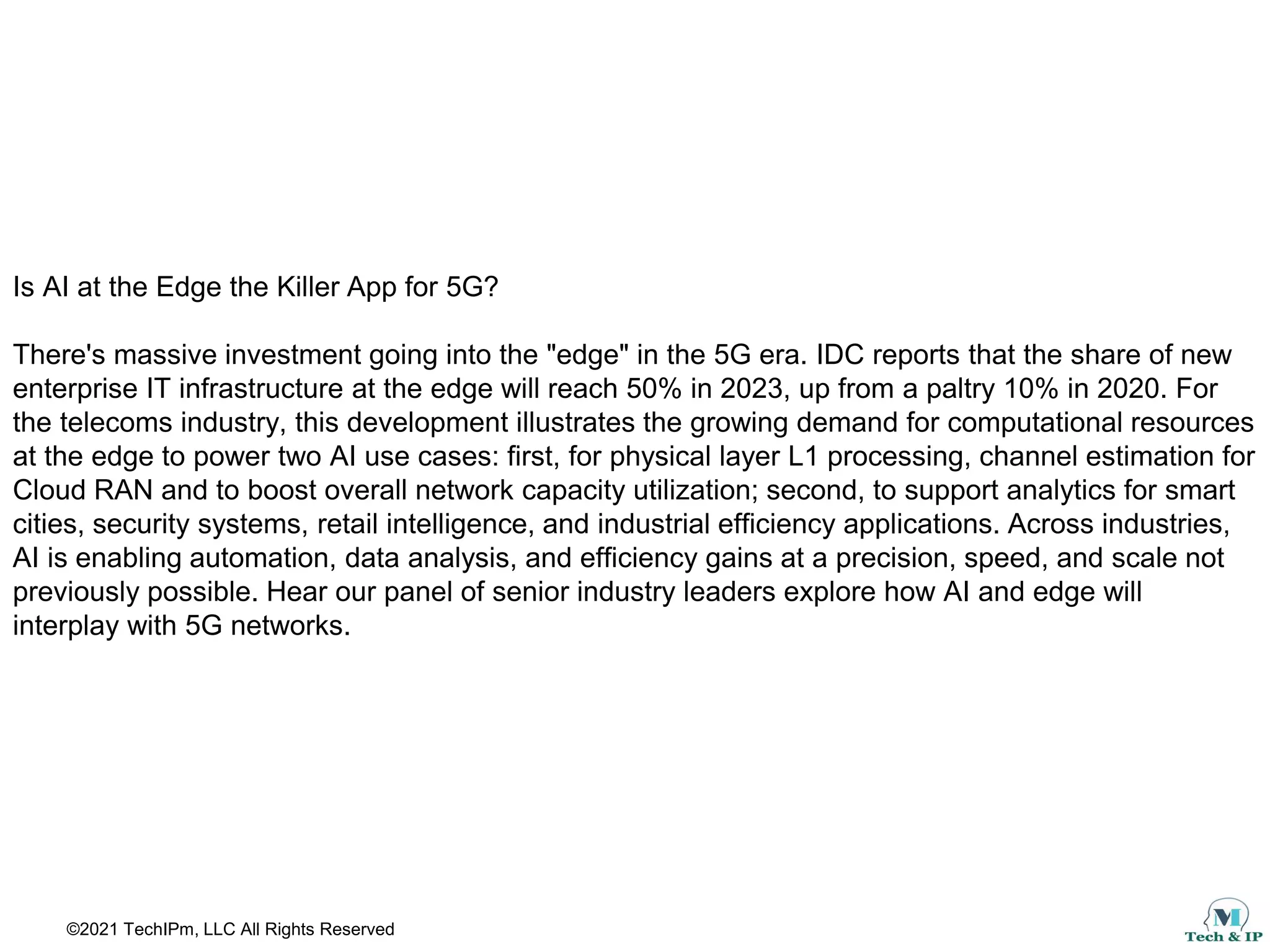 ©2021 TechIPm, LLC All Rights Reserved
Is AI at the Edge the Killer App for 5G?
There's massive investment going into the "edge" in the 5G era. IDC reports that the share of new
enterprise IT infrastructure at the edge will reach 50% in 2023, up from a paltry 10% in 2020. For
the telecoms industry, this development illustrates the growing demand for computational resources
at the edge to power two AI use cases: first, for physical layer L1 processing, channel estimation for
Cloud RAN and to boost overall network capacity utilization; second, to support analytics for smart
cities, security systems, retail intelligence, and industrial efficiency applications. Across industries,
AI is enabling automation, data analysis, and efficiency gains at a precision, speed, and scale not
previously possible. Hear our panel of senior industry leaders explore how AI and edge will
interplay with 5G networks.
 