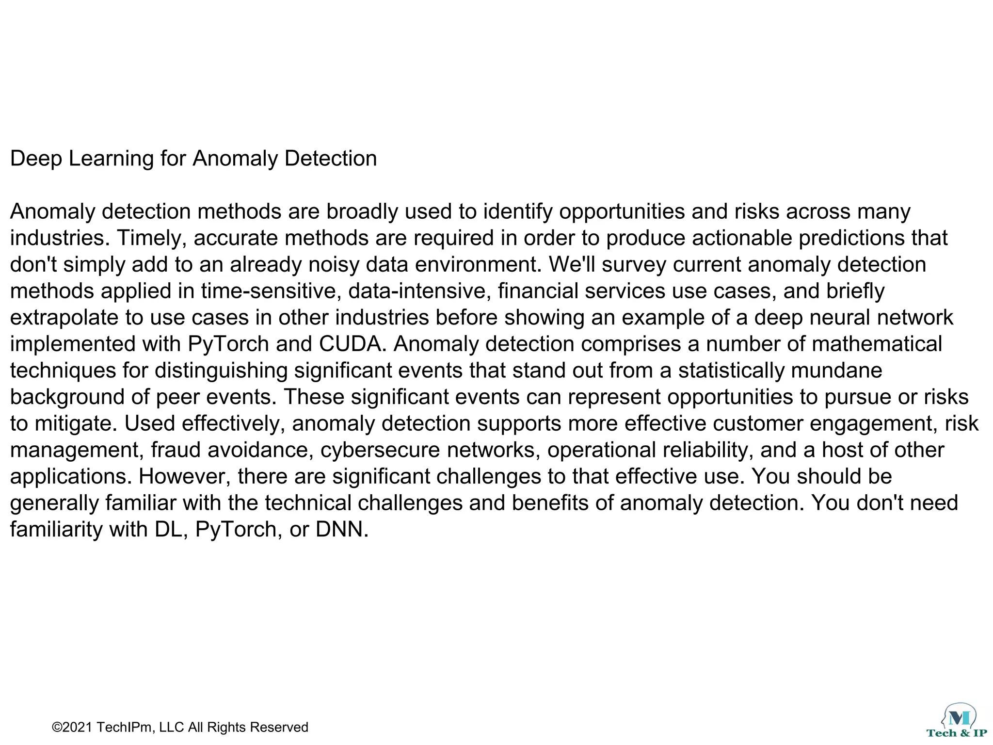 ©2021 TechIPm, LLC All Rights Reserved
Deep Learning for Anomaly Detection
Anomaly detection methods are broadly used to identify opportunities and risks across many
industries. Timely, accurate methods are required in order to produce actionable predictions that
don't simply add to an already noisy data environment. We'll survey current anomaly detection
methods applied in time-sensitive, data-intensive, financial services use cases, and briefly
extrapolate to use cases in other industries before showing an example of a deep neural network
implemented with PyTorch and CUDA. Anomaly detection comprises a number of mathematical
techniques for distinguishing significant events that stand out from a statistically mundane
background of peer events. These significant events can represent opportunities to pursue or risks
to mitigate. Used effectively, anomaly detection supports more effective customer engagement, risk
management, fraud avoidance, cybersecure networks, operational reliability, and a host of other
applications. However, there are significant challenges to that effective use. You should be
generally familiar with the technical challenges and benefits of anomaly detection. You don't need
familiarity with DL, PyTorch, or DNN.
 