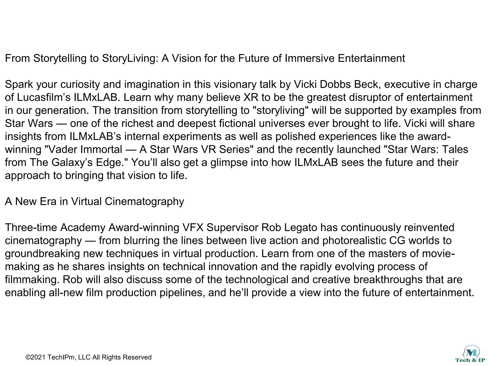 ©2021 TechIPm, LLC All Rights Reserved
From Storytelling to StoryLiving: A Vision for the Future of Immersive Entertainment
Spark your curiosity and imagination in this visionary talk by Vicki Dobbs Beck, executive in charge
of Lucasfilm’s ILMxLAB. Learn why many believe XR to be the greatest disruptor of entertainment
in our generation. The transition from storytelling to "storyliving" will be supported by examples from
Star Wars — one of the richest and deepest fictional universes ever brought to life. Vicki will share
insights from ILMxLAB’s internal experiments as well as polished experiences like the award-
winning "Vader Immortal — A Star Wars VR Series" and the recently launched "Star Wars: Tales
from The Galaxy’s Edge." You’ll also get a glimpse into how ILMxLAB sees the future and their
approach to bringing that vision to life.
A New Era in Virtual Cinematography
Three-time Academy Award-winning VFX Supervisor Rob Legato has continuously reinvented
cinematography — from blurring the lines between live action and photorealistic CG worlds to
groundbreaking new techniques in virtual production. Learn from one of the masters of movie-
making as he shares insights on technical innovation and the rapidly evolving process of
filmmaking. Rob will also discuss some of the technological and creative breakthroughs that are
enabling all-new film production pipelines, and he’ll provide a view into the future of entertainment.
 