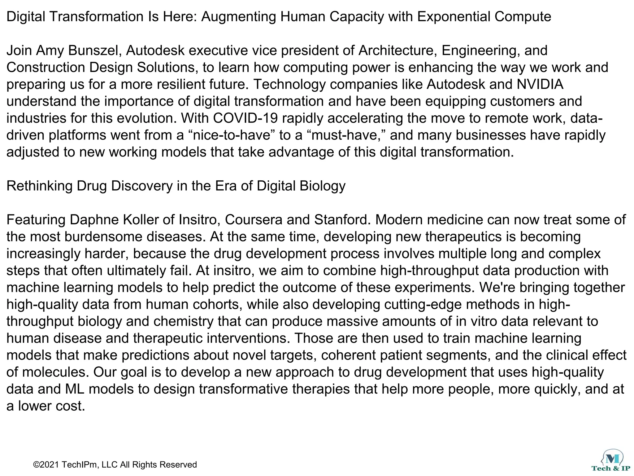 ©2021 TechIPm, LLC All Rights Reserved
Digital Transformation Is Here: Augmenting Human Capacity with Exponential Compute
Join Amy Bunszel, Autodesk executive vice president of Architecture, Engineering, and
Construction Design Solutions, to learn how computing power is enhancing the way we work and
preparing us for a more resilient future. Technology companies like Autodesk and NVIDIA
understand the importance of digital transformation and have been equipping customers and
industries for this evolution. With COVID-19 rapidly accelerating the move to remote work, data-
driven platforms went from a “nice-to-have” to a “must-have,” and many businesses have rapidly
adjusted to new working models that take advantage of this digital transformation.
Rethinking Drug Discovery in the Era of Digital Biology
Featuring Daphne Koller of Insitro, Coursera and Stanford. Modern medicine can now treat some of
the most burdensome diseases. At the same time, developing new therapeutics is becoming
increasingly harder, because the drug development process involves multiple long and complex
steps that often ultimately fail. At insitro, we aim to combine high-throughput data production with
machine learning models to help predict the outcome of these experiments. We're bringing together
high-quality data from human cohorts, while also developing cutting-edge methods in high-
throughput biology and chemistry that can produce massive amounts of in vitro data relevant to
human disease and therapeutic interventions. Those are then used to train machine learning
models that make predictions about novel targets, coherent patient segments, and the clinical effect
of molecules. Our goal is to develop a new approach to drug development that uses high-quality
data and ML models to design transformative therapies that help more people, more quickly, and at
a lower cost.
 