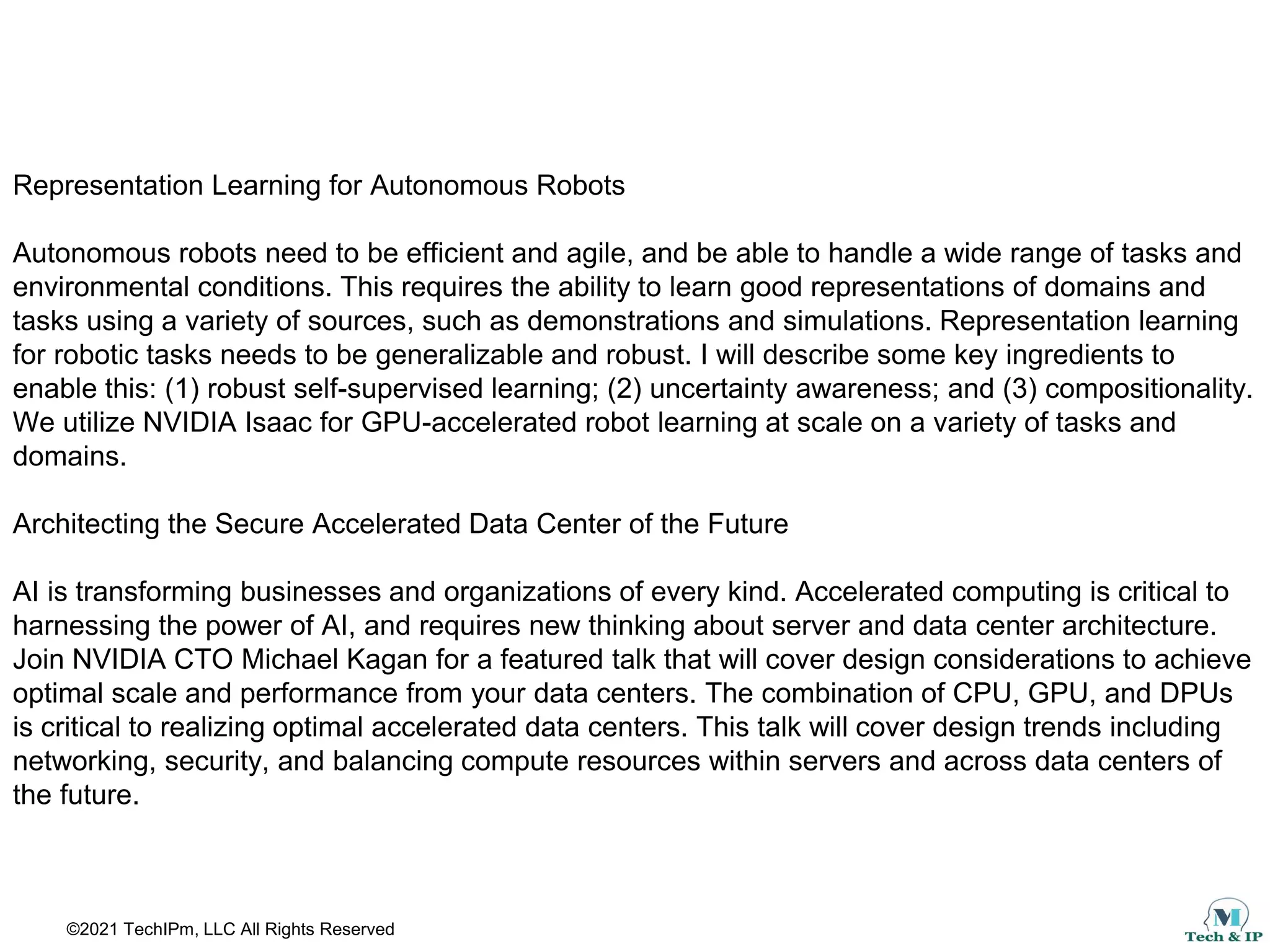 ©2021 TechIPm, LLC All Rights Reserved
Representation Learning for Autonomous Robots
Autonomous robots need to be efficient and agile, and be able to handle a wide range of tasks and
environmental conditions. This requires the ability to learn good representations of domains and
tasks using a variety of sources, such as demonstrations and simulations. Representation learning
for robotic tasks needs to be generalizable and robust. I will describe some key ingredients to
enable this: (1) robust self-supervised learning; (2) uncertainty awareness; and (3) compositionality.
We utilize NVIDIA Isaac for GPU-accelerated robot learning at scale on a variety of tasks and
domains.
Architecting the Secure Accelerated Data Center of the Future
AI is transforming businesses and organizations of every kind. Accelerated computing is critical to
harnessing the power of AI, and requires new thinking about server and data center architecture.
Join NVIDIA CTO Michael Kagan for a featured talk that will cover design considerations to achieve
optimal scale and performance from your data centers. The combination of CPU, GPU, and DPUs
is critical to realizing optimal accelerated data centers. This talk will cover design trends including
networking, security, and balancing compute resources within servers and across data centers of
the future.
 