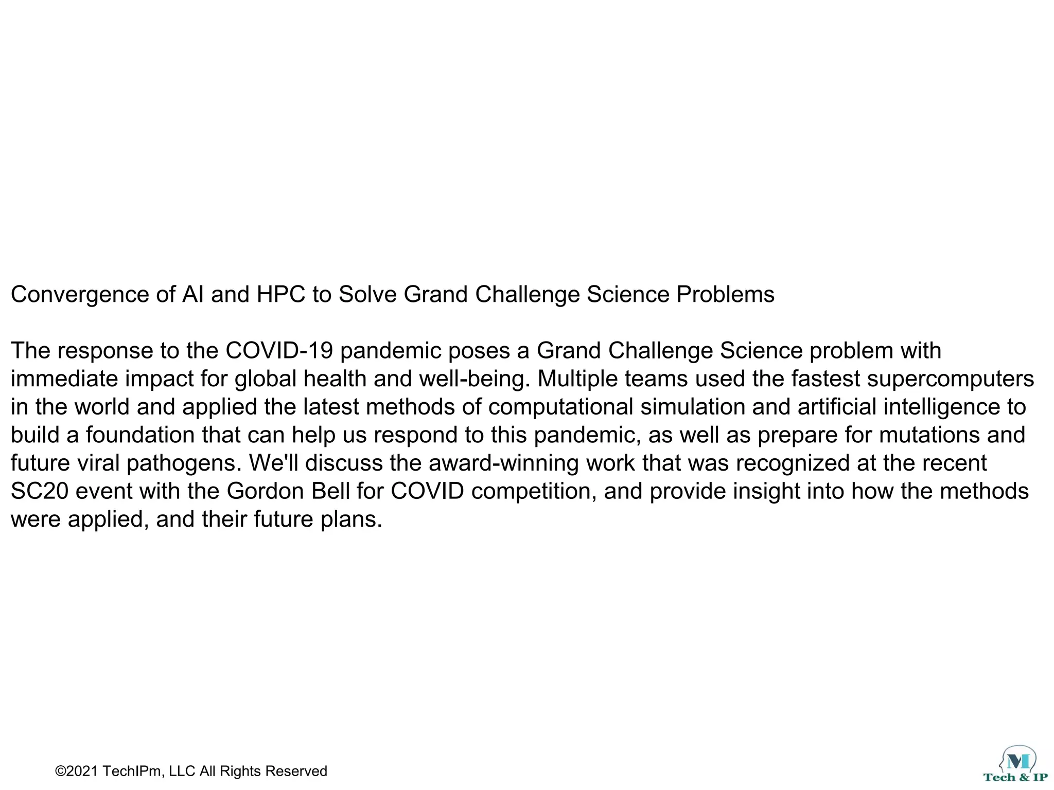 ©2021 TechIPm, LLC All Rights Reserved
Convergence of AI and HPC to Solve Grand Challenge Science Problems
The response to the COVID-19 pandemic poses a Grand Challenge Science problem with
immediate impact for global health and well-being. Multiple teams used the fastest supercomputers
in the world and applied the latest methods of computational simulation and artificial intelligence to
build a foundation that can help us respond to this pandemic, as well as prepare for mutations and
future viral pathogens. We'll discuss the award-winning work that was recognized at the recent
SC20 event with the Gordon Bell for COVID competition, and provide insight into how the methods
were applied, and their future plans.
 