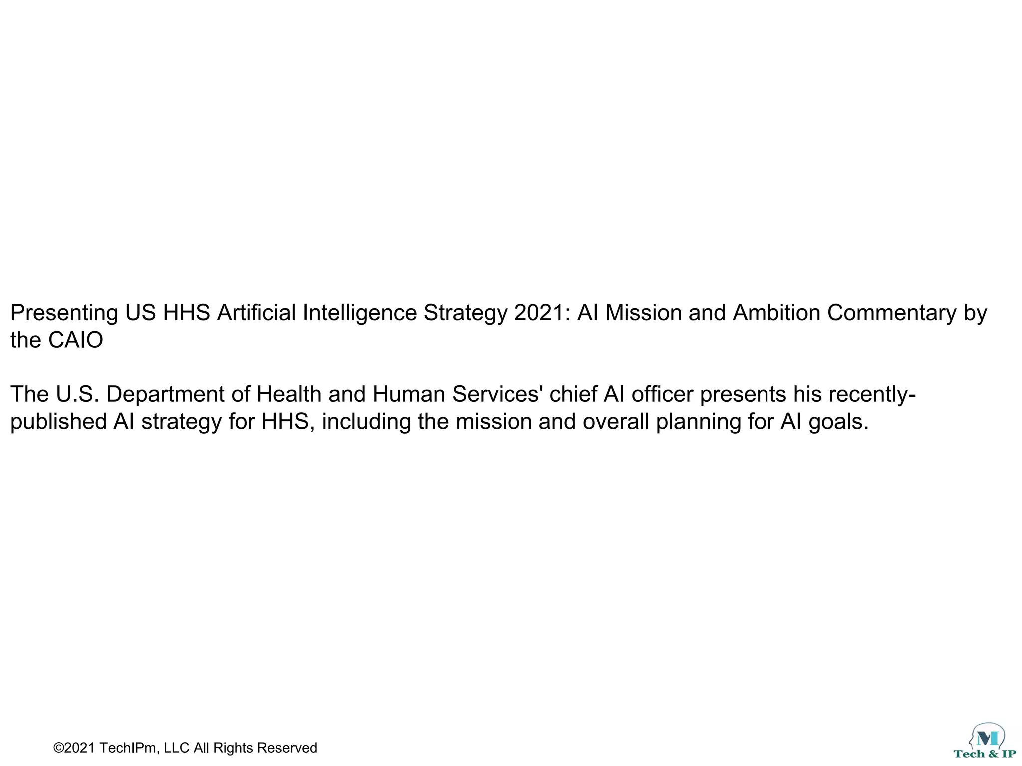 ©2021 TechIPm, LLC All Rights Reserved
Presenting US HHS Artificial Intelligence Strategy 2021: AI Mission and Ambition Commentary by
the CAIO
The U.S. Department of Health and Human Services' chief AI officer presents his recently-
published AI strategy for HHS, including the mission and overall planning for AI goals.
 