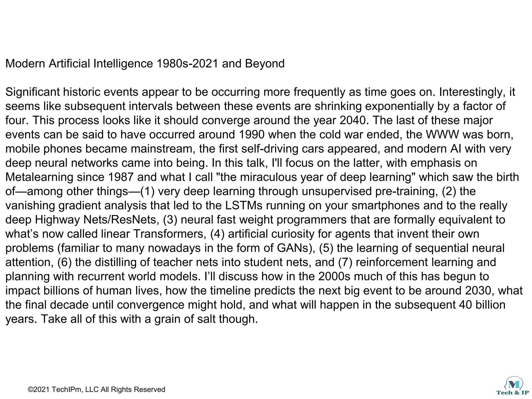 ©2021 TechIPm, LLC All Rights Reserved
Modern Artificial Intelligence 1980s-2021 and Beyond
Significant historic events appear to be occurring more frequently as time goes on. Interestingly, it
seems like subsequent intervals between these events are shrinking exponentially by a factor of
four. This process looks like it should converge around the year 2040. The last of these major
events can be said to have occurred around 1990 when the cold war ended, the WWW was born,
mobile phones became mainstream, the first self-driving cars appeared, and modern AI with very
deep neural networks came into being. In this talk, I'll focus on the latter, with emphasis on
Metalearning since 1987 and what I call "the miraculous year of deep learning" which saw the birth
of—among other things—(1) very deep learning through unsupervised pre-training, (2) the
vanishing gradient analysis that led to the LSTMs running on your smartphones and to the really
deep Highway Nets/ResNets, (3) neural fast weight programmers that are formally equivalent to
what’s now called linear Transformers, (4) artificial curiosity for agents that invent their own
problems (familiar to many nowadays in the form of GANs), (5) the learning of sequential neural
attention, (6) the distilling of teacher nets into student nets, and (7) reinforcement learning and
planning with recurrent world models. I’ll discuss how in the 2000s much of this has begun to
impact billions of human lives, how the timeline predicts the next big event to be around 2030, what
the final decade until convergence might hold, and what will happen in the subsequent 40 billion
years. Take all of this with a grain of salt though.
 