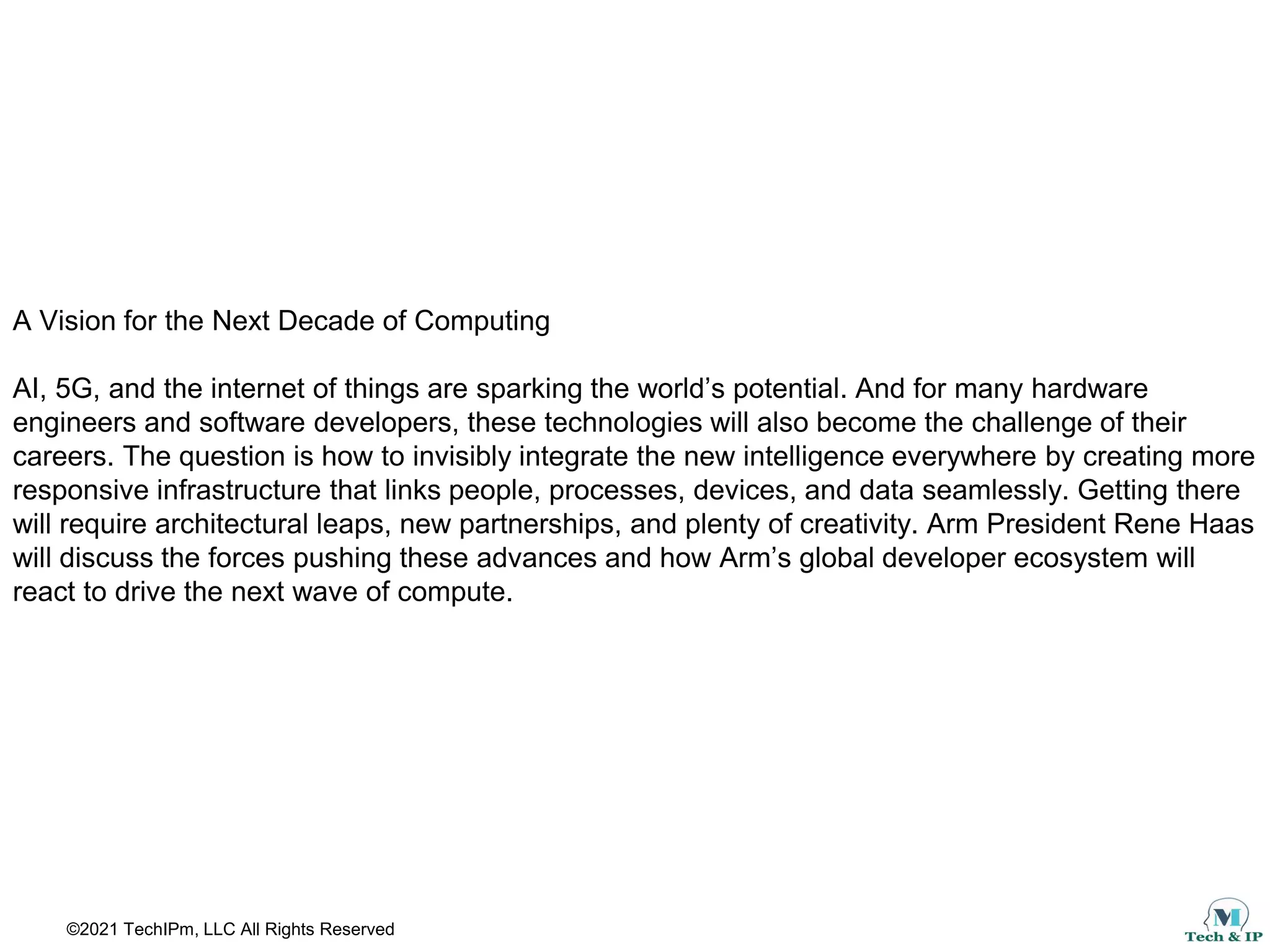 ©2021 TechIPm, LLC All Rights Reserved
A Vision for the Next Decade of Computing
AI, 5G, and the internet of things are sparking the world’s potential. And for many hardware
engineers and software developers, these technologies will also become the challenge of their
careers. The question is how to invisibly integrate the new intelligence everywhere by creating more
responsive infrastructure that links people, processes, devices, and data seamlessly. Getting there
will require architectural leaps, new partnerships, and plenty of creativity. Arm President Rene Haas
will discuss the forces pushing these advances and how Arm’s global developer ecosystem will
react to drive the next wave of compute.
 