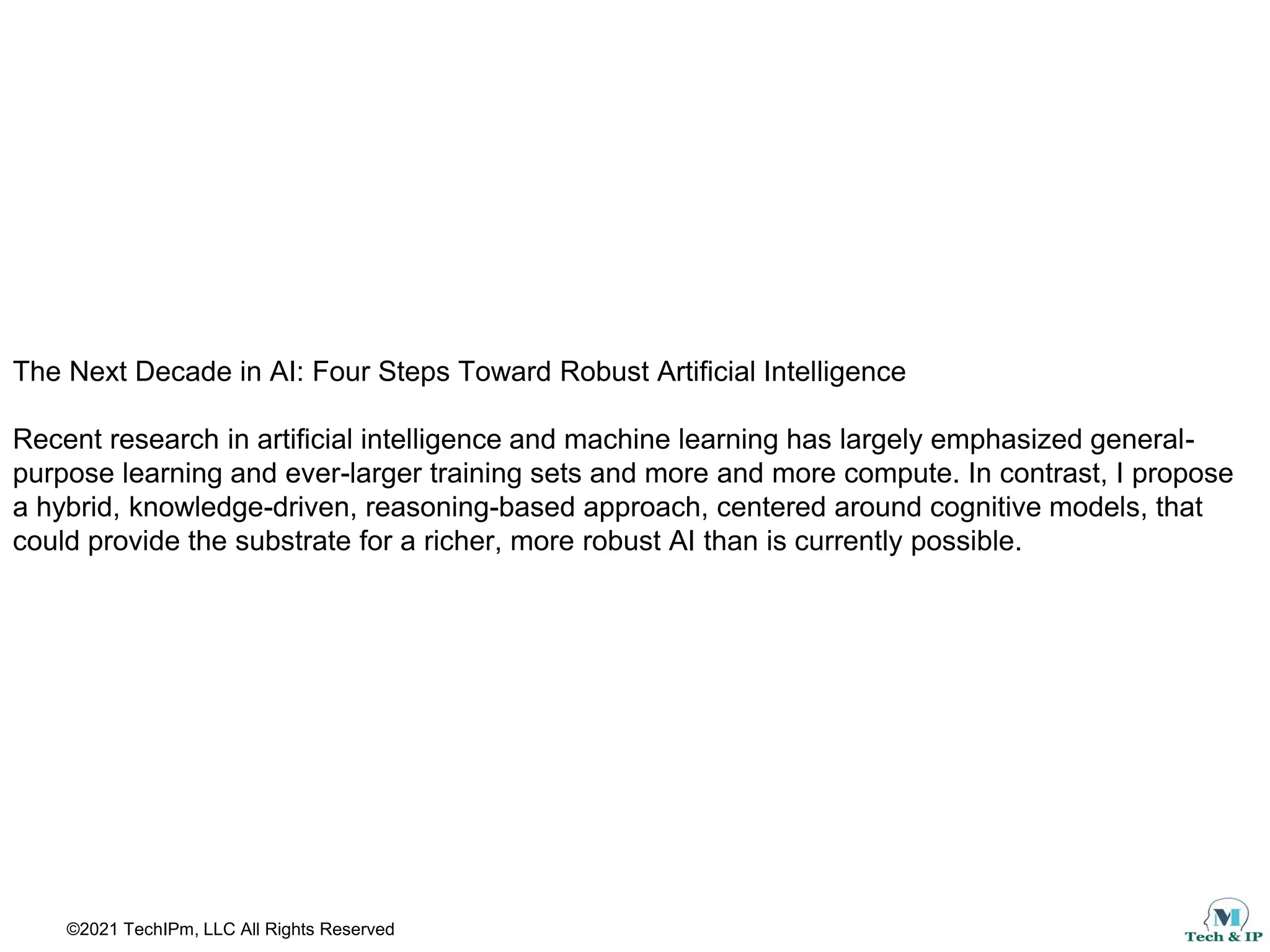 ©2021 TechIPm, LLC All Rights Reserved
The Next Decade in AI: Four Steps Toward Robust Artificial Intelligence
Recent research in artificial intelligence and machine learning has largely emphasized general-
purpose learning and ever-larger training sets and more and more compute. In contrast, I propose
a hybrid, knowledge-driven, reasoning-based approach, centered around cognitive models, that
could provide the substrate for a richer, more robust AI than is currently possible.
 