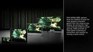 With NVIDIA GRID, gamers
have the freedom to play the
most graphics-intensive
games from the cloud on any
display. By solving the “lag”
issue that has hindered cloud
gaming, GRID promises to
make game streaming as
convenient and common as
renting a movie online.
 