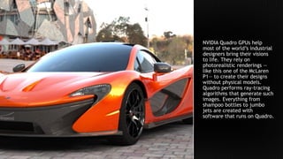 NVIDIA Quadro GPUs help
most of the world’s industrial
designers bring their visions
to life. They rely on
photorealistic renderings —
like this one of the McLaren
P1— to create their designs
without physical models.
Quadro performs ray-tracing
algorithms that generate such
images. Everything from
shampoo bottles to jumbo
jets are created with
software that runs on Quadro.
 