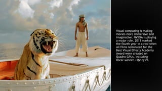 Visual computing is making
movies more immersive and
imaginative. NVIDIA is playing
a major role. 2013 marked
the fourth year in a row when
all films nominated for the
Best Visual Effects Academy
Award were created on
Quadro GPUs, including
Oscar-winner, Life of Pi.
 