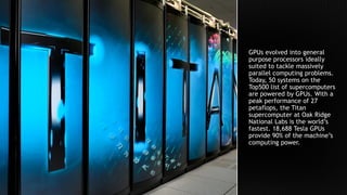 GPUs evolved into general
purpose processors ideally
suited to tackle massively
parallel computing problems.
Today, 50 systems on the
Top500 list of supercomputers
are powered by GPUs. With a
peak performance of 27
petaflops, the Titan
supercomputer at Oak Ridge
National Labs is the world’s
fastest. 18,688 Tesla GPUs
provide 90% of the machine’s
computing power.
 