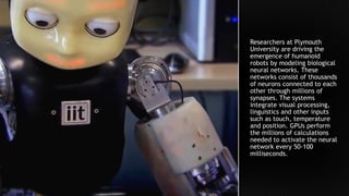 Researchers at Plymouth
University are driving the
emergence of humanoid
robots by modeling biological
neural networks. These
networks consist of thousands
of neurons connected to each
other through millions of
synapses. The systems
integrate visual processing,
linguistics and other inputs
such as touch, temperature
and position. GPUs perform
the millions of calculations
needed to activate the neural
network every 50-100
milliseconds.
 