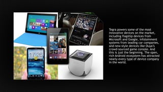 Tegra powers some of the most
innovative devices on the market,
including flagship devices from
Microsoft and Google, infotainment
systems from leading car companies,
and new-style devices like Ouya’s
crowd-sourced game console. And
this is just the beginning. The open,
rich Android ecosystem has attracted
nearly every type of device company
in the world.
 