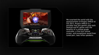 We surprised the world with the
announcement of Project SHIELD at
CES 2013. Project SHIELD is a
portable that lets gamers play both
Android and PC games with the
benefits of a console-grade
controller, a five-inch retinal
screen, and exceptional sound from
tuned port, bass reflex speakers.
 