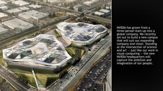 NVIDIA has grown from a
three-person start-up into a
global company. We recently
set out to build a new campus
that will suit our expanding
company and vision. Standing
at the intersection of science
and art — just like our work in
visual computing — the new
NVIDIA headquarters will
capture the ambition and
imagination of our people.
 